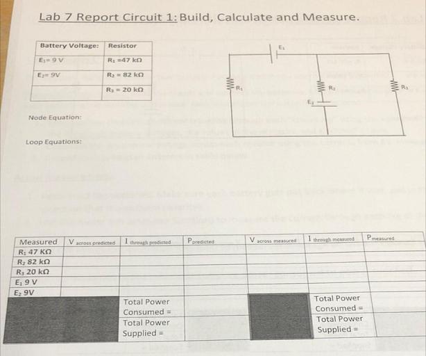 Lab 7 Report Circuit 1: Build, Calculate and Measure.
Battery Voltage:
Resistor
E:
E= 9V
R2 =47ko
Ez= 9V
R2 = 82 ka
R3 = 20 ko
R:
R
Rs
Node Equation:
Loop Equations:
V across predicted
P measured
I through predicted
Ppredicted
V across measured
I through measured
Measured
R1 47 KO
Rz 82 ke
R3 20 k2
Egy
E2 9V
Total Power
Consumed =
Total Power
Supplied =
Total Power
Consumed =
Total Power
Supplied =