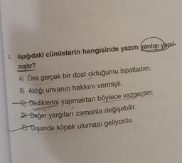 4. Aşağıdaki cümlelerin hangisinde yazım yanlışı yapıl-
mıştır?
A) Ona gerçek bir dost olduğumu ispatladım.
B) Aldığı unvanın hakkını vermişti.
of Dediklerini yapmaktan böylece vazgeçtim.
DI Değer yargıları zamanla değişebilir.
El Dışarıda köpek uluması geliyordu.
