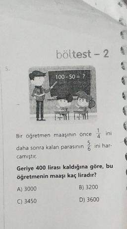 böltest - 2
5.
100 - 50 = ?
a
1
1
4
ini
Bir öğretmen maaşının önce
5
daha sonra kalan parasının
6
camıştır.
ini har-
Geriye 400 lirası kaldığına göre, bu
öğretmenin maaşı kaç liradır?
A) 3000
B) 3200
C) 3450
D) 3600