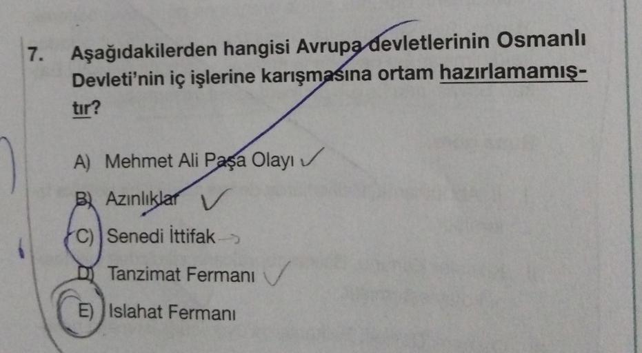 7.
Aşağıdakilerden hangisi Avrupa devletlerinin Osmanlı
Devleti'nin iç işlerine karışmasına ortam hazırlamamış-
tır?
A) Mehmet Ali Paşa Olayı
Bl Azınlıklar V
C) Senedi İttifak
Tanzimat Fermani
E) Islahat Fermanı