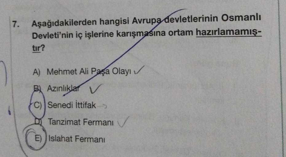 7.
Aşağıdakilerden hangisi Avrupa devletlerinin Osmanlı
Devleti'nin iç işlerine karışmasına ortam hazırlamamış-
tır?
A) Mehmet Ali Paşa Olayı
Bl Azınlıklar V
C) Senedi İttifak
Tanzimat Fermani
E) Islahat Fermanı
