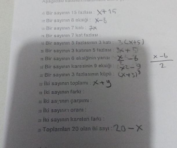 Asagide
x-b
2
Bir saymın 15 fazlast: X+15
Bir sayım 8 eksiği: X-3
Bir sayının 7 kai : 7X
* Bir sayının 7 kat fazlası:
Bir sayını 5 fazlasının 3 katı: 3 (x+5)
Bir sayının 3 katının 5 fazlas! : 3x + 5
Bir sayının 6 eksiğinin yarısı : X -
Bir sayının karesini
