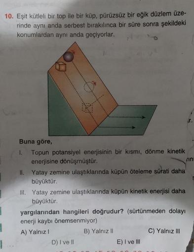 10. Eşit kütleli bir top ile bir küp, pürüzsüz bir eğik düzlem üze-
rinde aynı anda serbest bırakılınca bir süre sonra şekildeki
konumlardan aynı anda geçiyorlar.
Buna göre,
1. Topun potansiyel enerjisinin bir kısmı, dönme kinetik
enerjisine dönüşmüştür.
r