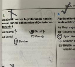 Şiirde Ya
4
Aşağıdakilerd
zelde ortaktır
1.
Aşağıdaki nazım biçimlerinden hangisi
nazım birimi bakımından diğerlerinden
farklıdır?
A) Koşma X
C) Semai
D) Varsağı
Destan
Gazelt
A) Beyit sayıs
B) Bölümlend
C) Uyak düze
D) Anlamin E
E) Beyitlerin
ulaşilmas