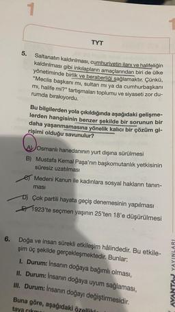 1
TYT
5.
Saltanatın kaldırılması, cumhuriyetin ilanı ve halifeliğin
kaldırılması gibi inkılapların amaçlarından biri de ülke
yönetiminde birlik ve beraberliği sağlamaktır. Çünkü,
"Meclis başkanı mi, sultan mı ya da cumhurbaşkanı
mi, halife mi?" tartışmalar