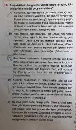 18. Aşağıdakilerin hangisinde verilen parça ile ayraç için-
deki anlatım tekniği uyuşmamaktadır?
A) Çocukken, ağzından dolma bir tüfekle avlandığı sıra-
da kendi kendisini yaralamış, bir gözünü kaybetmişti.
Bunun intikamını şimdi, tek gözüyle biteviye kuş peşin-
de dolaşarak çıkarıyordu. Fakat çocukluğunda yaptığı
ilk kazali av ona fena bir lakap takmıştı; halk arasında
Kör Zülfü diye anılırdı. (Geriye dönüş)
B) Hacı Mustafa Ağa pazardan, her seneki gibi yedek
hayvan almış, oğlu ile beraber önlerine katmış, geti-
riyorlardı. Onun huyu idi; harman başında gider,
kart, hurda bir öküz alırdı; ekini kaldırmak, döveni
döndürmek, malı ambara taşımak gibi işlerde bunu
iyice kullandıktan sonra güze doğru götürüp satardı.
(Özetleme)
Sen bizden ayrılıverdin. Sevgimiz arttıkça sen biraz
daha fazla rahatsız oluyordun. Ben bunu anlıyordum:
Sen bunda biraz da hürriyetine tecavüz bulunuyor-
dun. Fakat annen.. Ben biliyorum: Sen, artık odaların
bu döşeniş tarzini, hatta bu evi beğenmiyorsun..
(iç çözümleme)
D) Aşkların, dostlukların en mükemmelleri bile bir gün
gelip inkâr ediliyor ve âşıklar, dostlar bu cinayetleri
için sebepler sayabiliyorlar; fakat mesele bu değil, dert
bu değil ki.. İlk sebepten az öncesi geri gelse, zaman
oradan başlayıp yeniden aksa, gene böyle mi olur, bu
mümkün müdür? (İç monolog)
E) Bu uçup giden nedir, nereye gider, bilmem; fakat bana
öyle gelir ki; onu yakaladığım sabah, onu yakaladığım
yaz sabahı, artık her şey ve ebediyen güzelleşecek,
iyileşecek, tat bulacaktır. Zira bana, öyle gelir ki, evimin
huzuru ve çocuklarımın istikbali için duyduğum isimsiz
endişenin izahı ondadır. (Bilinç akışı)
B
L
G
1
S
