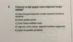 2.
Polimerler ile ilgili aşağıda verilen bilgilerden hangisi
yanlıştır?
A) Farkh kimyasal bileşimlere ve farklı monomer birimlerine
sahiptirler.
B) Üretim şekilleri aynıdır.
C) Farklı fiziksel özellikleri vardır.
D) Yoğunluk, erime noktası, sağlamlik özelliklen değişkendir.
E) Zararli kimyasallar içerebilirler.