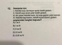 12. Deterjanlar için;
I Hidrofob suyu sevmeyen apolar özellik gösterir.
II. Hidrofil suyu seven polar özellik gösterir.
III. Kiri çözen hidrofob kismi, kiri suya geçiren polar kismidir.
IV. Hidrofob baş kısmini, hidrofil kuyruk kısmını gösterir.
yargılanından hangileri doğrudur?
A) I ve It
B) I ve III
C) Il ve III
D) Ull ve II
E) 1,11,1lI ve IV
