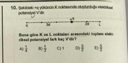 10. Şekildeki +q yükünün K noktasında oluşturduğu elektriksel
potansiyel V'dir.
+9
K
3d
2d L
Buna göre K ve L noktaları arasındaki toplam elekt-
riksel potansiyel fark kaç V'dir?
A) 1 B) 1 C) 1 D) E
)
