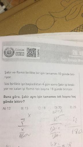35
Cözüm
Ein le
55876
26.0
CLER
HEM
Şakir ve Remzi birlikte bir işin tamamını 10 günde biti-
riyor.
ikisi birlikte işe başladıktan 4 gün sonra Şakir işi bırakı-
yor ve kalan işi Remzi tek başına 18 günde bitiriyor.
Buna göre, Şakir aynı işin tamamını tek b