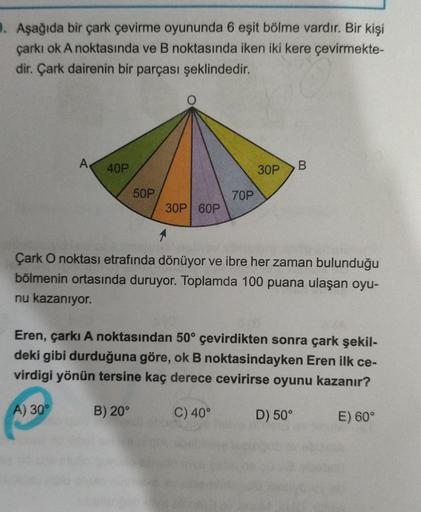 . Aşağıda bir çark çevirme oyununda 6 eşit bölme vardır. Bir kişi
çarkı ok A noktasında ve B noktasında iken iki kere çevirmekte-
dir. Çark dairenin bir parçası şeklindedir.
A
40P
30P
B
50P
70P
30P 60P
Çark O noktası etrafında dönüyor ve ibre her zaman bul