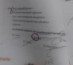 You
Sevin ağlayabiliyorsan
Unutmanın kardeşidir ağlamak
Uyur uyanır yatağında duyguların
Düşüncenin kucağında hep çocuktur
Ağlamak
Bu dizelerde aşağıdaki söz sanatlarından hangisi yokt
A) Tezat
B) in ak
D) Toshis
C) Test
E) Asonans
T T
İYATİK
