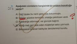 3. Aşağıdaki cümlelerin hangisinde bir anlatım bozukluğu
328 vardır?
?
A) Dağ havası bu narin genç kıza dokunmuştu.
B) Odaları güzelce temizledi, ortalığa çekidüzen verdi.
C) Kalabalığa aldırmadi, var gücüyle bağırdı.
D) Aldığı mali geri iade eden müşteriye satıcı çok kızdı.
E) Bilinçsizce avlanan balıkçılar denizlerimizi kuruttu.