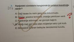 3. Aşağıdaki cümlelerin hangisinde bir anlatım bozukluğu
328 vardır?
?
A) Dağ havası bu narin genç kıza dokunmuştu.
B) Odaları güzelce temizledi, ortalığa çekidüzen verdi.
C) Kalabalığa aldırmadi, var gücüyle bağırdı.
D) Aldığı mali geri iade eden müşteriye satıcı çok kızdı.
E) Bilinçsizce avlanan balıkçılar denizlerimizi kuruttu.
