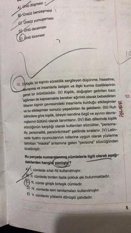 A) Ünlü düşmesi
B) Ünsüz benzeşmesi
c) Ünsüz yumuşaması
D) Ünlü daralması
Untu
E) Ünlü türemesi
)
12.
10. () Kişilik; bir kişinin süreklilik sergileyen düşünme, hissetme,
davranma ve insanlarla iletişim ve ilişki kurma özelliklerinin
genel bir örüntüsüdür. (II) Kişilik, doğuştan getirilen bazı
eğilimleri de kapsamakla beraber ağırlıklı olarak bebeklikten
itibaren kişinin çevresindeki insanlarla kurduğu etkileşimler
ve bu etkileşimler sonucu yaşadıkları ile şekillenir. (III) Ruh
bilimcilere göre kişilik, bireyin kendine özgü ve ayırıcı davra-
nışlarının bütünü olarak tanımlanır. (IV) Batı dillerinde kişilik
sözcüğünün karşılığı olarak kullanılan sözcükler, “persona-
lity, personalité, persönlichkeit" şeklinde sıralanır. (V) Latin-
cede tiyatro oyuncularının rollerine uygun olarak yüzlerine
taktıkları "maske" anlamına gelen "persona" sözcüğünden
türetilmiştir.
ISLER
Bu parçada numaralanmış cümlelerle ilgili olarak aşağı-
dakilerden hangisi yanlıştır?
AY 1. cümlede sıfat-fiil kullanılmıştır.
Prill
. cümlede birden fazla çokluk eki bulunmaktadır.
© III. cümle girişik birleşik cümledir.
IV. cümlede isim tamlamaları kullanılmıştır.
E) V. cümlenin yüklemi dönüşlü çatıdadır.
5