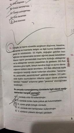 A) Ünlü düşmesi
B) Ünsüz benzeşmesi
c) Ünsüz yumuşaması
D) Ünlü daralması
Untu
E) Ünlü türemesi
)
12.
10. () Kişilik; bir kişinin süreklilik sergileyen düşünme, hissetme,
davranma ve insanlarla iletişim ve ilişki kurma özelliklerinin
genel bir örüntüsüdür. (II) Kişilik, doğuştan getirilen bazı
eğilimleri de kapsamakla beraber ağırlıklı olarak bebeklikten
itibaren kişinin çevresindeki insanlarla kurduğu etkileşimler
ve bu etkileşimler sonucu yaşadıkları ile şekillenir. (III) Ruh
bilimcilere göre kişilik, bireyin kendine özgü ve ayırıcı davra-
nışlarının bütünü olarak tanımlanır. (IV) Batı dillerinde kişilik
sözcüğünün karşılığı olarak kullanılan sözcükler, “persona-
lity, personalité, persönlichkeit" şeklinde sıralanır. (V) Latin-
cede tiyatro oyuncularının rollerine uygun olarak yüzlerine
taktıkları "maske" anlamına gelen "persona" sözcüğünden
türetilmiştir.
ISLER
Bu parçada numaralanmış cümlelerle ilgili olarak aşağı-
dakilerden hangisi yanlıştır?
AY 1. cümlede sıfat-fiil kullanılmıştır.
Prill
. cümlede birden fazla çokluk eki bulunmaktadır.
© III. cümle girişik birleşik cümledir.
IV. cümlede isim tamlamaları kullanılmıştır.
E) V. cümlenin yüklemi dönüşlü çatıdadır.
5
