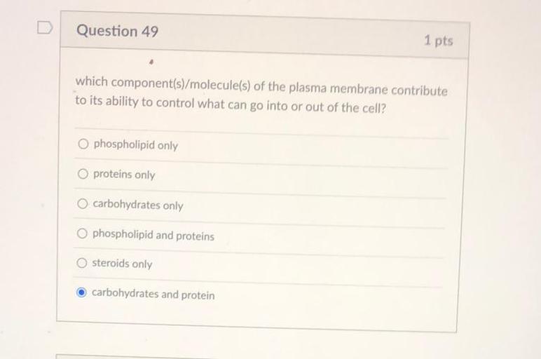 D
Question 49
1 pts
which component(s)/molecule(s) of the plasma membrane contribute
to its ability to control what can go into or out of the cell?
O phospholipid only
O proteins only
O carbohydrates only
phospholipid and proteins
steroids only
carbohydrates and protein