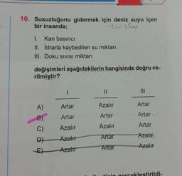 10. Susuzluğunu gidermek için deniz suyu içen
bir insanda;
tuzlu
I. Kan basıncı
II. İdrarla kaybedilen su miktarı
III. Doku SIVISI miktarı
değişimleri aşağıdakilerin hangisinde doğru ve-
rilmiştir?
II
Artar
Azalır
Artar
A)
B)
C)
Artar
Artar
Artar
Artar
Azalır
Azalır
Artar
Azali
Azalır
D)
Artar
Azalır
E)
Arzator
tinin gorceklestirildi-