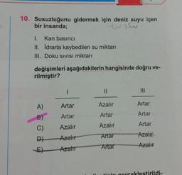 10. Susuzluğunu gidermek için deniz suyu içen
bir insanda;
tuzlu
I. Kan basıncı
II. İdrarla kaybedilen su miktarı
III. Doku SIVISI miktarı
değişimleri aşağıdakilerin hangisinde doğru ve-
rilmiştir?
II
Artar
Azalır
Artar
A)
B)
C)
Artar
Artar
Artar
Artar
Azalır
Azalır
Artar
Azali
Azalır
D)
Artar
Azalır
E)
Arzator
tinin gorceklestirildi-
