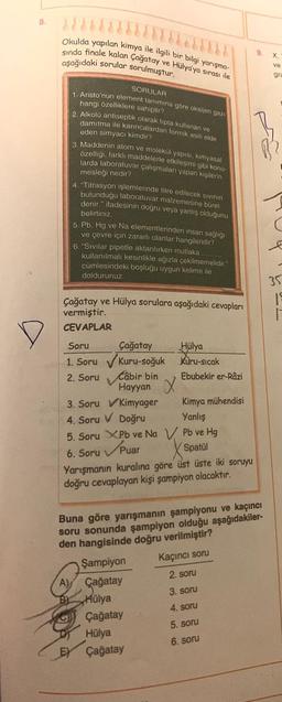 8
Okulda yapılan kimya ile ilgili bir bilgi yarışma-
sinda finale kalan Çağatay ve Hülya'ya sırası ile
9
aşağıdaki sorular sorulmuştur.
X
ve
gra
SORULAR
1. Aristo'nun element lanımına göre oksijen gazı
hangi özelliklere sahiptir?
2. Alkolu antiseptik olarak tipta kullanan ve
damitma ile karıncalardan formik asiti elde
eden simyacı kimdir?
3. Maddenin atom ve molekül yapısı, kimyasal
özelligi, farklı maddelerle etkileşimi gibi konu-
larda laboratuvar çalışmaları yapan kişilerin
mesleği nedir?
4. "Titrasyon işlemlerinde titre edilecek sivinin
bulundugu laboratuvar malzemesine büret
denir." ifadesinin doğru veya yanlış olduğunu
belirtiniz.
5. Pb, Hg ve Na elementlerinden insan saglığı
ve çevre için zararlı olanlar hangileridir?
6. Sivilar pipetle aktarılırken mutlaka
kullanılmalı kesinlikle ağızla çekilmemelidir."
cümlesindeki boşluğu uygun kelime ile
doldurunuz.
35
19
Çağatay ve Hülya sorulara aşağıdaki cevapları
vermiştir.
CEVAPLAR
Soru Çağatay
Hülya
1. Soru Kuru-soğuk Kuru-sicak
2. Soru Câbir bin
Ebubekir er-Razi
Hayyan x
3. Soru v Kimyager Kimya mühendisi
4. Soru v Doğru
Yanlış
5. Soru XPb ve Na V Pb ve Hg
6. Soru
| Spatul
Yarışmanın kuralına göre üst üste iki soruyu
doğru cevaplayan kişi şampiyon olacaktır.
Spuar
Buna göre yarışmanın şampiyonu ve kaçıncı
soru sonunda şampiyon olduğu aşağıdakiler-
den hangisinde doğru verilmiştir?
Şampiyon
Kaçıncı soru
A) Çağatay
2. soru
Hülya
3. soru
Çağatay
4. soru
Hülya
5. soru
EY Çağatay
6. soru