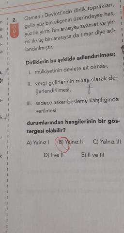 1
2.
1
e
it
Oon
Osmanlı Devleti'nde dirlik toprakları,
geliri yüz bin akçenin üzerindeyse has,
yüz ile yirmi bin arasıysa zeamet ve yir-
mi ile üç bin arasıysa da timar diye ad-1
1
landırılmıştır.
a
1
1
Dirliklerin bu şekilde adlandırılması;
I. mülkiyetinin devlete ait olması,
3,
51
II. vergi gelirlerinin maaş olarak de-
ğerlendirilmesi, f
III. sadece asker besleme karşılığında
verilmesi
5-
1
k/
durumlarından hangilerinin bir gös-
tergesi olabilir?
3
A) Yalnız!
B) Yalnız II
C) Yalnız III
D) I ve II
E) II ve III