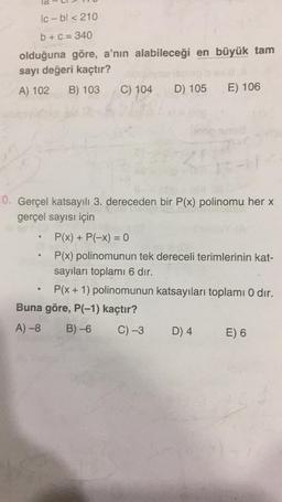 Ic-bl < 210
b + c = 340
olduğuna göre, a'nın alabileceği en büyük tam
sayı değeri kaçtır?
A) 102
B) 103
C) 104
D) 105
E) 106
0. Gerçel katsayılı 3. dereceden bir P(x) polinomu her x
gerçel sayısı için
>
e
P(x) + P(-x) = 0
P(x) polinomunun tek dereceli terimlerinin kat-
sayıları toplamı 6 dır.
P(x + 1) polinomunun katsayıları toplamı 0 dir.
Buna göre, P(-1) kaçtır?
A)-8 B)-6 C) -3 D) 4 E) 6
.