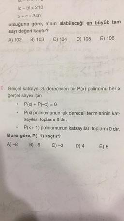 Ic-bl < 210
b + c = 340
olduğuna göre, a'nın alabileceği en büyük tam
sayı değeri kaçtır?
A) 102
B) 103
C) 104
D) 105
E) 106
0. Gerçel katsayılı 3. dereceden bir P(x) polinomu her x
gerçel sayısı için
>
e
P(x) + P(-x) = 0
P(x) polinomunun tek dereceli terimlerinin kat-
sayıları toplamı 6 dır.
P(x + 1) polinomunun katsayıları toplamı 0 dir.
Buna göre, P(-1) kaçtır?
A)-8 B)-6 C) -3 D) 4 E) 6
.
