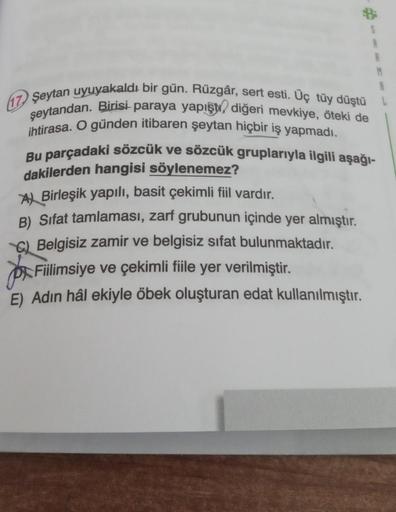 M
Şeytan uyuyakaldı bir gün. Rüzgâr, sert esti. Üç tüy düştü
şeytandan. Birisi paraya yapışd, diğeri mevkiye, öteki de
ihtirasa. O günden itibaren şeytan hiçbir iş yapmadı.
Bu parçadaki sözcük ve sözcük gruplarıyla ilgili aşağı-
dakilerden hangisi söylenem