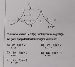 2
A
-2
3
0
2
-1
y = f(x)
Yukanda verilen y=f(x) fonksiyonunun grafiği-
ne göre aşağıdakilerden hangisi yanlıştır?
A) lim f(x) = 2
B) lim f(x) = 2
x-2
X--1"
C) lim f(x) = 0
D) lim f(x) = -1
X-0-
E) fim f(x) = 2
X --