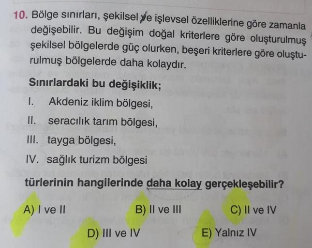 10. Bölge sınırları, şekilsel ye işlevsel özelliklerine göre zamanla
değişebilir. Bu değişim doğal kriterlere göre oluşturulmuş
şekilsel bölgelerde güç olurken, beşeri kriterlere göre oluştu-
rulmuş bölgelerde daha kolaydır.
Sınırlardaki bu değişiklik;
I. 