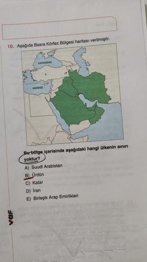 10. Aşağıda Basra Körfez Bölgesi haritası verilmiştir.
KARADENİZ
AKDENIZ
Bu bölge içerisinde aşağıdaki hangi ülkenin sınırı
yoktur?
A) Suudi Arabistan
B) Ürdün
C) Katar
D) Iran
E) Birleşik Arap Emirlikleri
var
