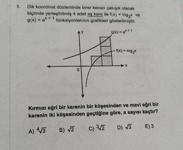 3.
Dik koordinat düzleminde birer kenarı çakışık olacak
biçimde yerleştirilmiş 4 adet eş kare ile f(x) = log2x ve
fonksiyonlarının grafikleri gösterilmiştir.
g(x) = ax + 1
AY
g(x) = a* + 1
f(x) = log,
0
Kırmızı eğri bir karenin bir köşesinden ve mavi eğri 