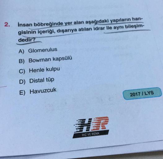 2.
İnsan böbreğinde yer alan aşağıdaki yapıların han-
gisinin içeriği, dışarıya atılan idrar ile aynı bileşim-
dedir?
A) Glomerulus
B) Bowman kapsülü
C) Henle kulpu
D) Distal tüp
E) Havuzcuk
2017 / LYS
HIZ VE RENK
