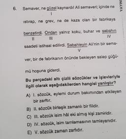 YAYIN!
6.
Semaver, ne güzel kaynardil Ali semaveri; içinde ne
1
istirap, ne grev, ne de kaza olan bir fabrikaya
benzetirdi. Ondan yalnız koku, buhar ve sabahın
11
IV
saadeti istihsal edilirdi. Sabahleyin Ali'nin bir sema-
v
ver; bir de fabrikanın önünde bekleyen salep güğü-
mü hoşuna giderdi.
Bu parçadaki altı çizili sözcükler ve işlevleriyle
ilgili olarak aşağıdakilerden hangisi yanlıştır?
A) I. sözcük, eylemi durum bakımından etkileyen
bir zarftır.
B) II. sözcük birleşik zamanlı bir fiildir.
C) III. sözcük isim hål eki almış kişi zamiridir.
D) IV. sözcük, isim tamlamasının tamlayanıdır.
E) V. sözcük zaman zarfıdır.
