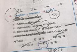 C-
2c
18
11.
Asetik asit + Propil alkol X+H2O
(
Yukarıdaki tepkime ne ilgili;
I. Esterleşme tepkimesidir.
II. Oluşan ürünün mol kütlesi 102 gramdır.
III. Tepkimede alkoldeki 0-H bağı kopmuştur.
yargılardan hangileri dogrudur? (H=1, C=12, O=16)
A) Yalnız 1
B) I ve II C) I ve III
E) II ve III
DII ve III
ED
GHE
