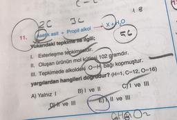 C-
2c
18
11.
Asetik asit + Propil alkol X+H2O
(
Yukarıdaki tepkime ne ilgili;
I. Esterleşme tepkimesidir.
II. Oluşan ürünün mol kütlesi 102 gramdır.
III. Tepkimede alkoldeki 0-H bağı kopmuştur.
yargılardan hangileri dogrudur? (H=1, C=12, O=16)
A) Yalnız 1
B) I ve II C) I ve III
E) II ve III
DII ve III
ED
GHE
