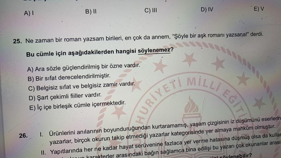 B) 11
D) IV
A) I
C) 111
E) V
25. Ne zaman bir roman yazsam birileri, en çok da annem, "Şöyle bir aşk romanı yazsana!" derdi.
Bu cümle için aşağıdakilerden hangisi söylenemez?
A) Ara sözle güçlendirilmiş bir özne vardır.
B) Bir sifat derecelendirilmiştir.
C