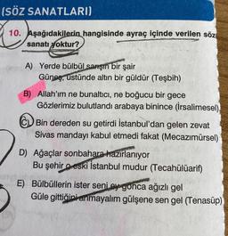 (SÖZ SANATLARI)
10. Aşağıdakilerin hangisinde ayraç içinde verilen söz
sanatı yoktur?
A) Yerde bülbül sarşın bir şair
Güneş, ustünde altın bir güldür (Teşbih)
B) Allah'ım ne bunaltıcı, ne boğucu bir gece
Gözlerimiz bulutlandı arabaya binince (İrsalimesel)
CD Bin dereden su getirdi İstanbul'dan gelen zevat
Sivas mandayı kabul etmedi fakat (Mecazımürsel)
D) Ağaçlar sonbahara hazırlanıyor
Bu şehir o eski İstanbul mudur (Tecahülüarif)
E) Bülbüllerin ister seni ey gonca ağızlı gel
Güle gittiğini anmayalım gülşene sen gel (Tenasüp)