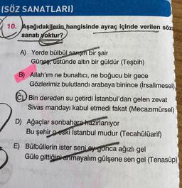 (SÖZ SANATLARI)
10. Aşağıdakilerin hangisinde ayraç içinde verilen söz
sanatı yoktur?
A) Yerde bülbül sarşın bir şair
Güneş, ustünde altın bir güldür (Teşbih)
B) Allah'ım ne bunaltıcı, ne boğucu bir gece
Gözlerimiz bulutlandı arabaya binince (İrsalimesel)
CD Bin dereden su getirdi İstanbul'dan gelen zevat
Sivas mandayı kabul etmedi fakat (Mecazımürsel)
D) Ağaçlar sonbahara hazırlanıyor
Bu şehir o eski İstanbul mudur (Tecahülüarif)
E) Bülbüllerin ister seni ey gonca ağızlı gel
Güle gittiğini anmayalım gülşene sen gel (Tenasüp)
