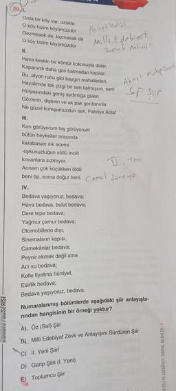 20.).
Orda bir köy var, uzakta
O köy bizim köyümüzdür
Gezmesek de, tozmasak da
O köy bizim köyümüzdür
Ahmet Kutsi
Milli Edebiyat
zouk tokyol
II.
Hava keskin bir kömür kokusuyla dolar,
Kapanırdı daha gün batmadan kapılar.
Bu, afyon ruhu gibi baygın mahalleden,
Hayalimde tek çizgi bir sen kalmışsın, sen!
Hülyasındaki geniş aydınlığa gülen
Gözlerin, dişlerin ve ak pak gerdanınla
Ne güzel komşumuzdun sen, Fahriye Abla!
Ahmet Muhip Drencs
Sef Siir
III.
Kan görüyorum taş görüyorum
bütün heykeller arasında
karabasan ilık acemi
-uykusuzluğun sütlü inciri
kovanlara sızmiyor.
Annem çok küçükken öldü
beni öp, sonra doğur beni.
I, Yeni
Comel
Sureyo
IV.
Bedava yaşıyoruz, bedava;
Hava bedava, bulut bedava;
Dere tepe bedava;
Yağmur çamur bedava;
Otomobillerin dışı,
Sinemaların kapısı,
Camekânlar bedava;
Peynir ekmek değil ama
Aci su bedava;
Kelle fiyatına hürriyet,
Esirlik bedava;
Bedava yaşıyoruz, bedava.
UNDISYUNSERİSİ
Numaralanmış bölümlerde aşağıdaki şiir anlayışla-
rindan hangisinin bir örneği yoktur?
A) Öz (Saf) Şiir
B) Milli Edebiyat Zevk ve Anlayışını Sürdüren Şiir
C) II. Yeni Şiiri
K DİLİ VE EDEBİYATI - SOSYAL BİLİMLER-1
D) Garip Şiiri (I. Yeni)
E) Toplumcu Şiir
