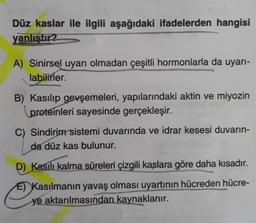 Düz kaslar ile ilgili aşağıdaki ifadelerden hangisi
yanlıştır?
A) Sinirsel uyarı olmadan çeşitli hormonlarla da uyarı-
labilirler.
B) Kasılıp gevşemeleri, yapılarındaki aktin ve miyozin
proteinleri sayesinde gerçekleşir.
C) Sindirim sistemi duvarında ve idrar kesesi duvarın-
da düz kas bulunur.
D) Kasılı kalma süreleri çizgili kaslara göre daha kısadır.
E) Kasılmanın yavaş olması uyartının hücreden hücre-
ye aktarılmasından kaynaklanır.
