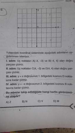 Mozaik
12.
Yukarıdaki koordinat sisteminde aşağıdaki adımların uy-
gulanması isteniyor.
I. adım: Uç noktaları A(-4,-3) ve B(-4, 4) olan doğru
parçası çiziniz.
II. adım: Uç noktaları C(4, -3) ve D(4,4) olan doğru par-
çası çiziniz.
II. adım: y = x doğrusunun 1. bölgedeki kısmını D nokta-
sına kadar çiziniz.
IV. adım: y=-x doğrusunun 2. bölgedeki kısmini B nok-
tasına kadar çiziniz.
Bu adımlar takip edildiğinde hangi harfin görünümü-
ne ulaşılır?
AZ B) N
C) V
D) M