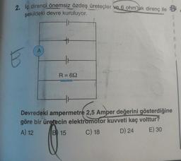 2. İç direnci önemsiz özdeş üreteçler ve 6 ohm’luk direnç ile B
şekildeki devre kuruluyor.
11
S
E
R = 692
Devredeki ampermetre 2,5 Amper değerini gösterdiğine
göre bir üretecin elektromotor kuvveti kaç volttur?
A) 12 B 15 C) 18 D) 24 E) 30