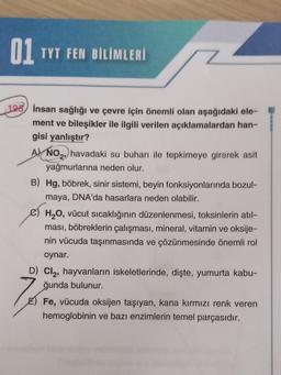01 TYT FEN BİLİMLERİ
195) insan sağlığı ve çevre için önemli olan aşağıdaki ele-
ment ve bileşikler ile ilgili verilen açıklamalardan han-
gisi yanlıştır?
A) NO2, havadaki su buharı ile tepkimeye girerek asit
yağmurlarına neden olur.
B) Hg, böbrek, sinir sistemi, beyin fonksiyonlarında bozul-
maya, DNA'da hasarlara neden olabilir.
H20, vücut sıcaklığının düzenlenmesi, toksinlerin atıl-
ması, böbreklerin çalışması, mineral, vitamin ve oksije-
nin vücuda taşınmasında ve çözünmesinde önemli rol
oynar.
D) Cl, hayvanların iskeletlerinde, dişte, yumurta kabu-
ğunda bulunur.
E) Fe, vücuda oksijen taşıyan, kana kırmızı renk veren
hemoglobinin ve bazı enzimlerin temel parçasıdır.