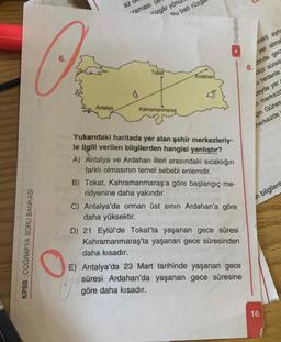 az
Taması
izgar yon
Qu bats rúzg
►/benim
rak ayn
yer alma
6.
O
8.
Tokat
Ardahari
zinde gec
düz süres
a nedenle
zeyde yer
A merkezd
Antalya
Kahramanmaraş
çin Günes
nerkezde
n bilgilere
KPSS COĞRAFYA SORU BANKASI
Yukarıdaki haritada yer alan şehir merkezleriy-
le ilgili verilen bilgilerden hangisi yanlıştır?
A) Antalya ve Ardahan illeri arasındaki sıcaklığın
farklı olmasının temel sebebi enlemdir.
B) Tokat, Kahramanmaraş'a göre başlangıç me-
ridyenine daha yakındır.
C) Antalya'da orman üst sının Ardahan'a göre
daha yüksektir.
D) 21 Eylül'de Tokat'ta yaşanan gece süresi
Kahramanmaraş'ta yaşanan gece süresinden
daha kısadır.
E) Antalya'da 23 Mart tarihinde yaşanan gece
süresi Ardahan'da yaşanan gece süresine
göre daha kısadır.
16
