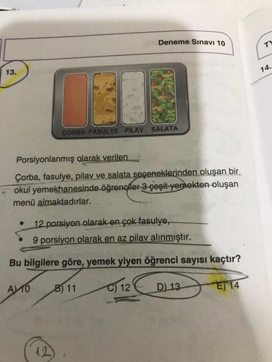 Deneme Sınavı 10
TY
13.
14.
SALATA
ÇORBA FASULYE PİLAV
Porsiyonlanmış olarak verilen
Çorba, fasulye, pilav ve salata seçeneklerinden oluşan bir
okul yemekhanesinde öğrenciler 3 çeşit yemekten oluşan
menü almaktadırlar.
12 porsiyon olarak en çok fasulye,
9