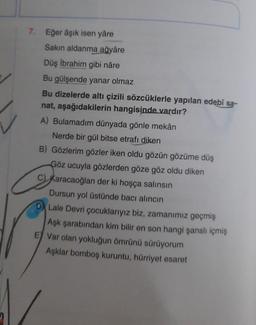 7. Eğer âşık isen yâre
Sakin aldanma ağyâre
Düş İbrahim gibi nâre
Bu gülşende yanar olmaz
Bu dizelerde altı çizili sözcüklerle yapılan edebî sa-
nat, aşağıdakilerin hangisinde vardır?
A) Bulamadım dünyada gönle mekân
Nerde bir gül bitse etrafı
diken
B) Gözlerim gözler iken oldu gözün gözüme düş
Göz ucuyla gözlerden göze göz oldu diken
c) Karacaoğlan der ki hoşça salınsın
Dursun yol üstünde bacı alıncın
Lale Devri çocuklarıyız biz, zamanımız geçmiş
Aşk şarabından kim bilir en son hangi şanslı içmiş
E) Var olan yokluğun ömrünü sürüyorum
Aşklar bomboş kuruntu, hürriyet esaret