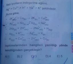 Bazı iyonların indirgenme eğilimi;
Ag* > Cu2+ > H > Nat > K+ şeklindedir.
Buna göre
Cu²+
)
(k
(aq)
Ag (aq)
+
(k)
(
Nataal
(aq)
+
2Nak)
(aq)
(aq)
H2(g)
A9(K)
(
)
2K%) + Cu(k) - 2K/+ Cuzao
Nack) -- AG
+
+ 2H
2Na
+ Klaq) -- Agtag) + Koko
K
Ho + Cung) - 2Hao) + Cu(%)
tepkimelerinden hangileri yazıldığı yönde
kendiliğinden gerçekleşir?
A) 1 B) 2
93 D) 4 E) 5
H219)
(aq
(aq
ESEN OCRENK