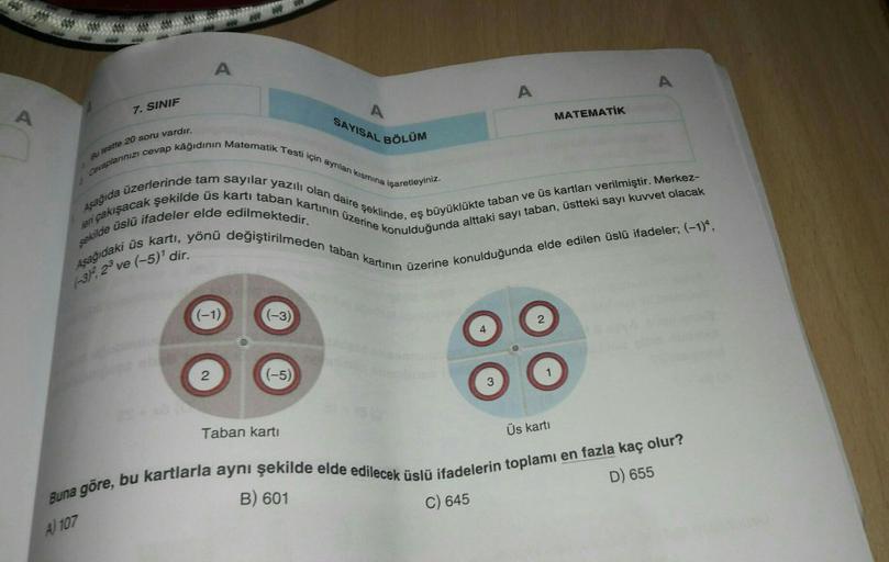 A
A
A
7. SINIF
A
A
MATEMATİK
SAYISAL BÖLÜM
su testle 20 soru vardır.
Cevaplarinizi cevap kâğıdının Matematik Testi için ayrılan kismina
işaretleyiniz.
Asagida üzerlerinde tam sayılar yazılı olan daire şeklinde, eş büyüklükte taban ve üs kartları verilmişti