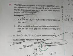 21.
3
"Asal bölenlerinin toplamı asal sayı olan pozitif tam sayi-
lara toplamsal sayı denir. Örneğin 12 sayısı bir toplamsal
sayıdır. Çünkü asal bölenleri 2 ve 3'tür ve bu sayıların
toplamı olan 5 asal sayıdır."
Buna
göre;
5
A
M
9 hot
1.
A = {40, 63, 75, 84} kümesinde bir tane toplamsal
-
63 7 3
sayı vardır.
II. 42 ye tam bölünebilen ve asal bölenlerinin toplamı 23
olan bir sayı 65 ile çarpılırsa toplamsal bir sayı elde
edilir.
III. (5.72.11) + (32-5. 11) sayısı toplamsal say/dır.
ifadelerinden hangileri doğrudur?
A) Yalnız
B) Yalnizli C) Yalnız III
D) Il ve Hit Est, H ve tit
+
+
28
guiden
5.11
45. 11